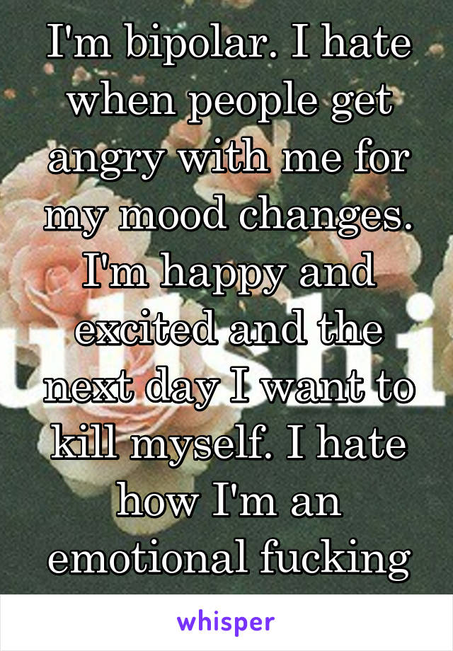 I'm bipolar. I hate when people get angry with me for my mood changes. I'm happy and excited and the next day I want to kill myself. I hate how I'm an emotional fucking rolarcoaster. 