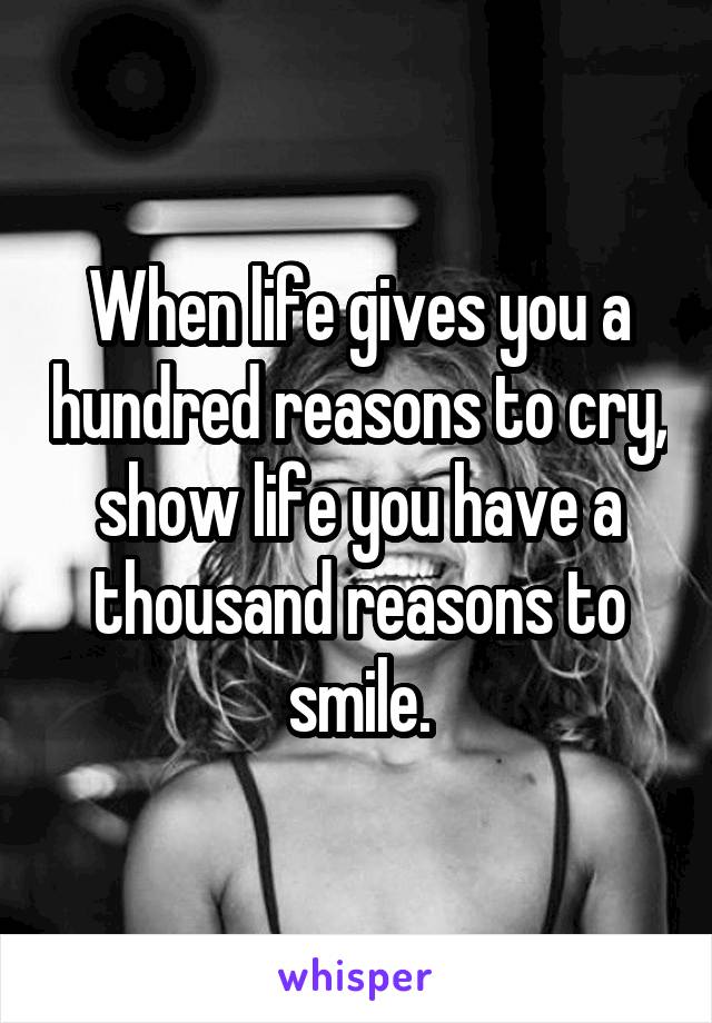 When life gives you a hundred reasons to cry, show life you have a thousand reasons to smile.