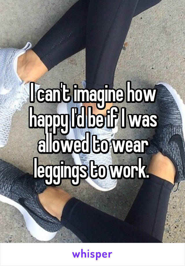 I can't imagine how happy I'd be if I was allowed to wear leggings to work. 