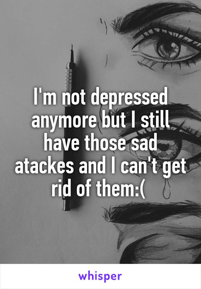 I'm not depressed anymore but I still have those sad atackes and I can't get rid of them:( 