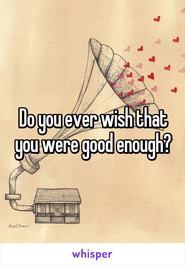 Do you ever wish that you were good enough?