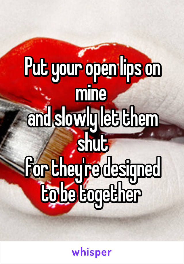 Put your open lips on mine 
and slowly let them shut
for they're designed to be together 