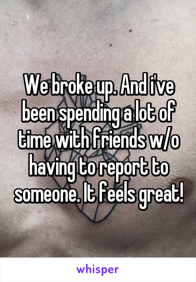 We broke up. And i've been spending a lot of time with friends w/o having to report to someone. It feels great!