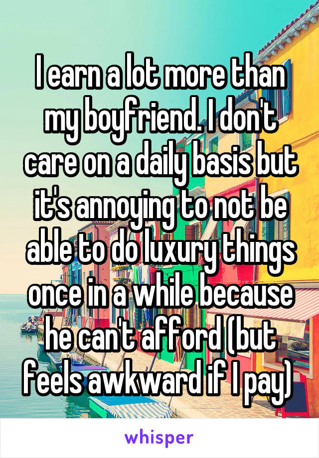 I earn a lot more than my boyfriend. I don't care on a daily basis but it's annoying to not be able to do luxury things once in a while because he can't afford (but feels awkward if I pay) 