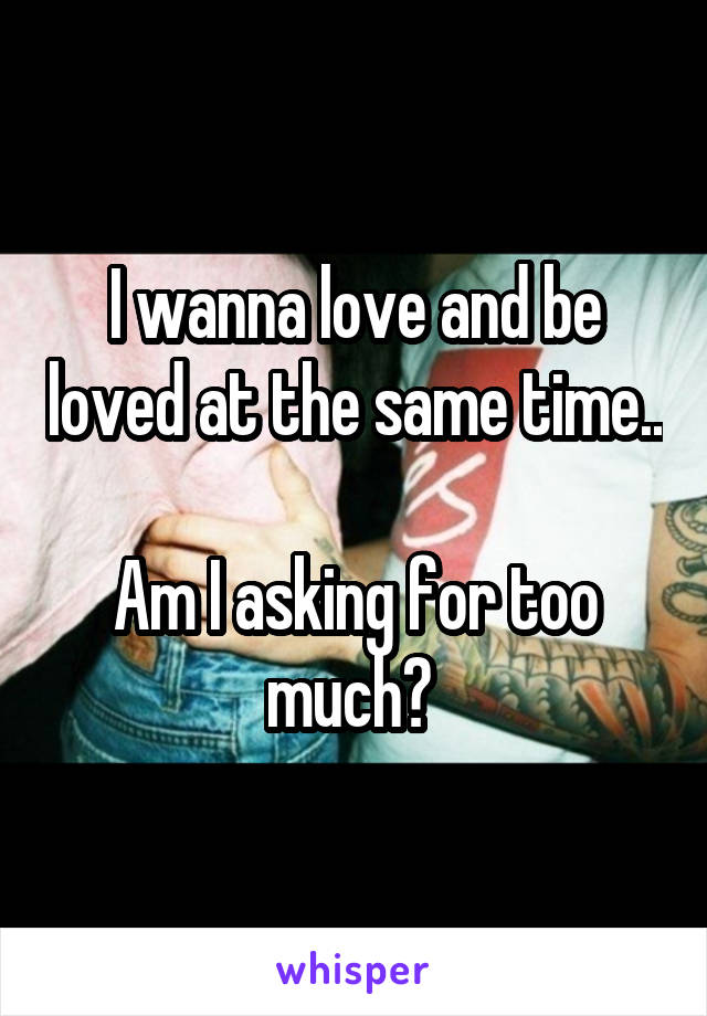 I wanna love and be loved at the same time.. 
Am I asking for too much? 