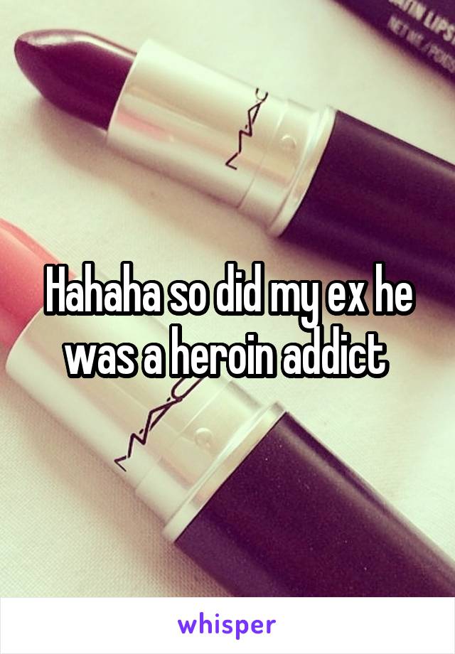 Hahaha so did my ex he was a heroin addict 