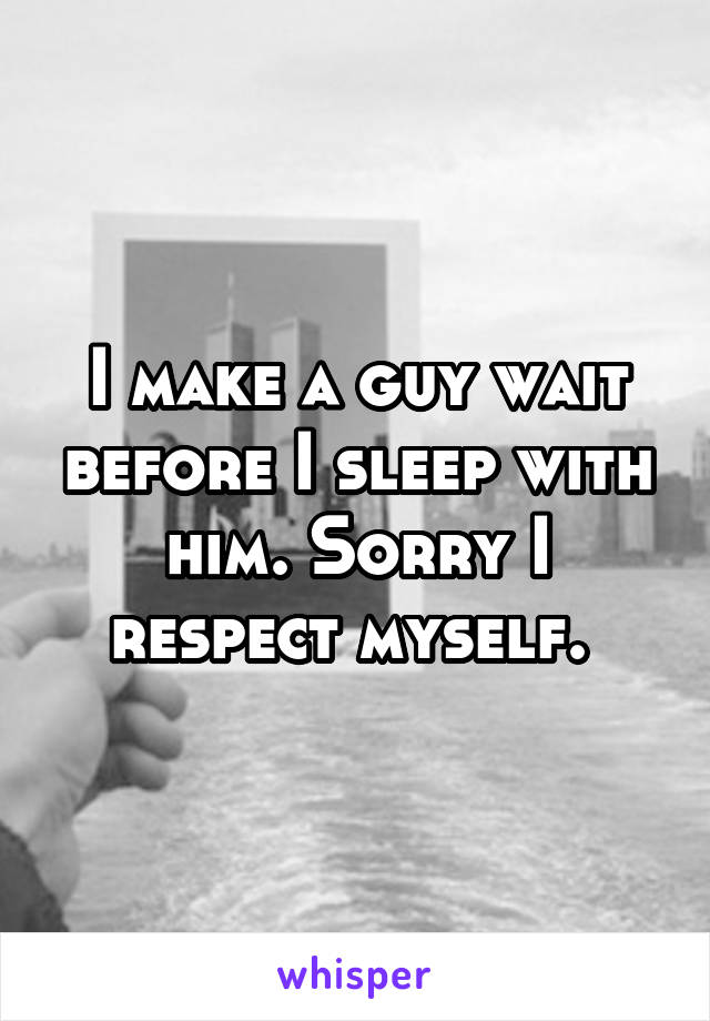 I make a guy wait before I sleep with him. Sorry I respect myself. 