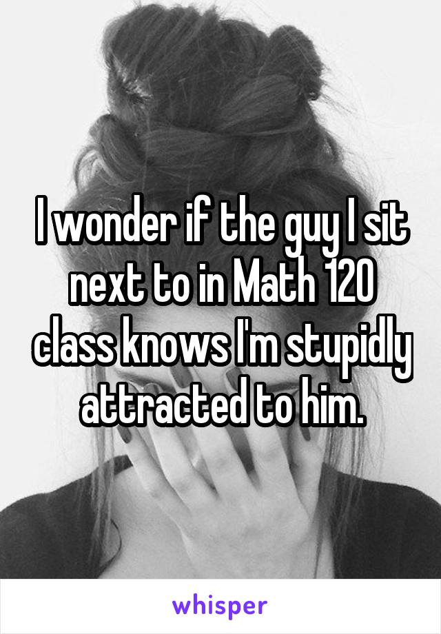 I wonder if the guy I sit next to in Math 120 class knows I'm stupidly attracted to him.