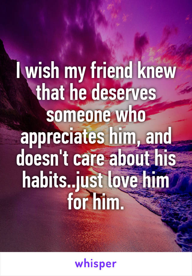 I wish my friend knew that he deserves someone who appreciates him, and doesn't care about his habits..just love him for him.