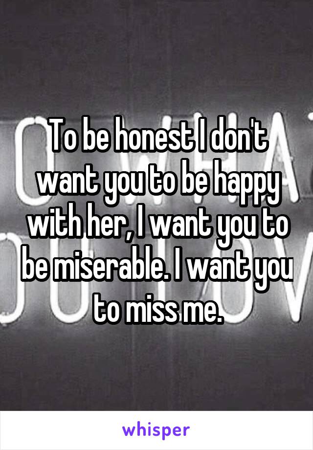 To be honest I don't want you to be happy with her, I want you to be miserable. I want you to miss me.