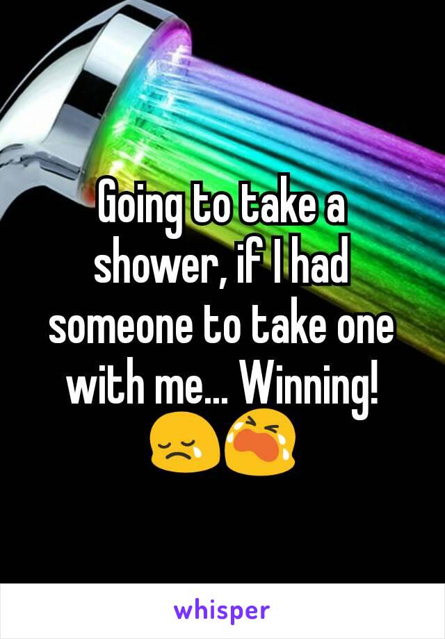 Going to take a shower, if I had someone to take one with me... Winning!  😢😭