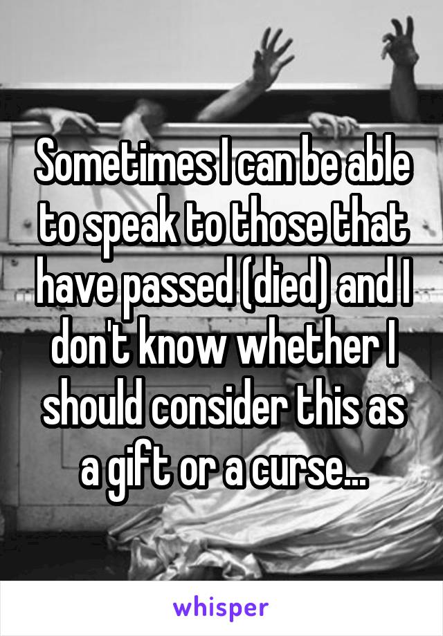 Sometimes I can be able to speak to those that have passed (died) and I don't know whether I should consider this as a gift or a curse...