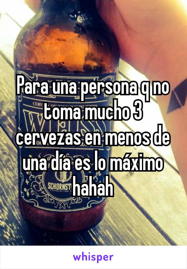 Para una persona q no toma mucho 3 cervezas en menos de una día es lo máximo hahah