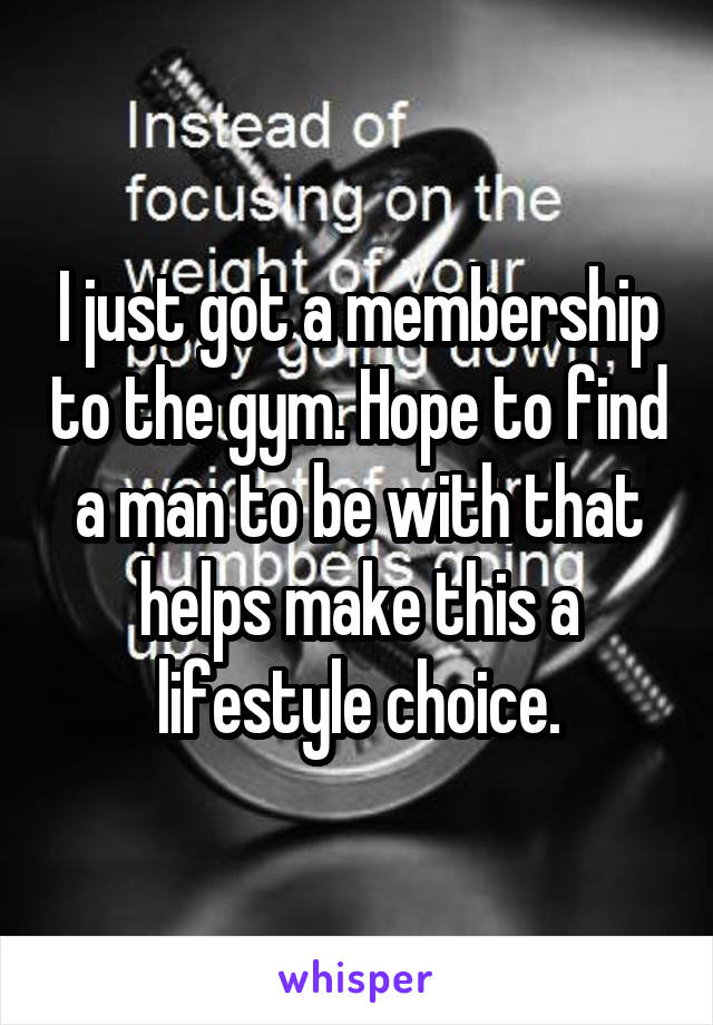 I just got a membership to the gym. Hope to find a man to be with that helps make this a lifestyle choice.