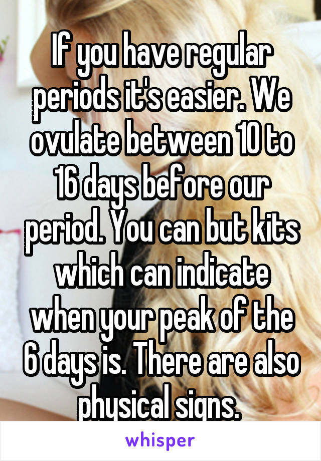 If you have regular periods it's easier. We ovulate between 10 to 16 days before our period. You can but kits which can indicate when your peak of the 6 days is. There are also physical signs. 