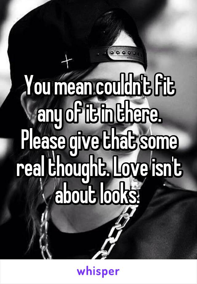 You mean couldn't fit any of it in there. Please give that some real thought. Love isn't about looks. 