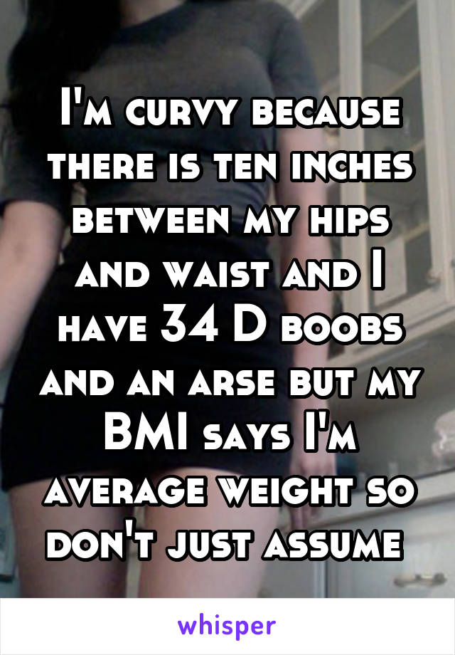 I'm curvy because there is ten inches between my hips and waist and I have 34 D boobs and an arse but my BMI says I'm average weight so don't just assume 