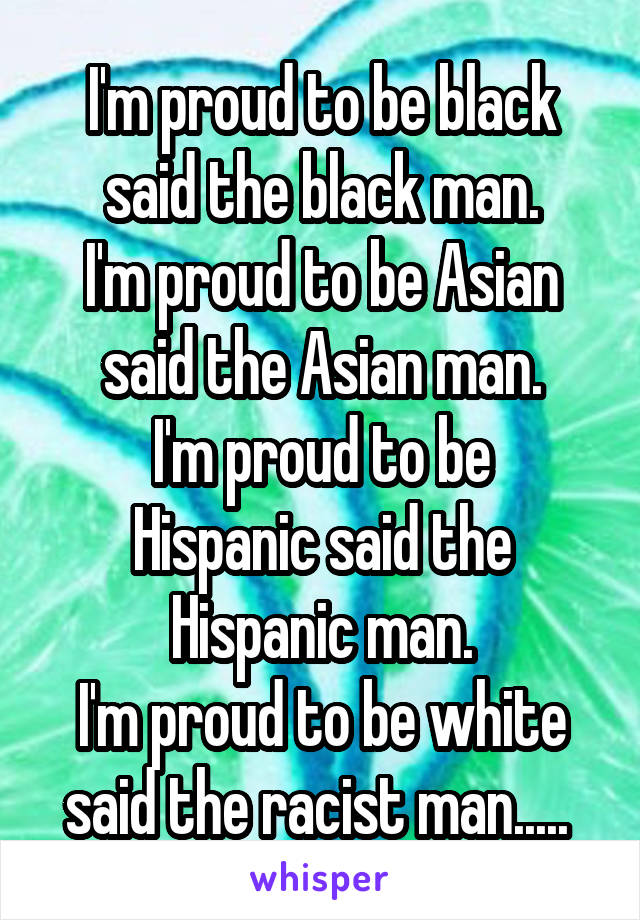 I'm proud to be black said the black man.
I'm proud to be Asian said the Asian man.
I'm proud to be Hispanic said the Hispanic man.
I'm proud to be white said the racist man..... 