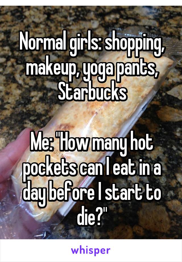 Normal girls: shopping, makeup, yoga pants, Starbucks

Me: "How many hot pockets can I eat in a day before I start to die?"