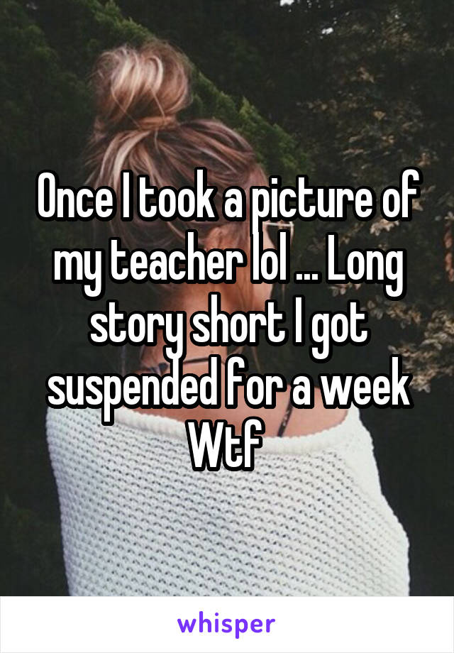 Once I took a picture of my teacher lol ... Long story short I got suspended for a week
Wtf 