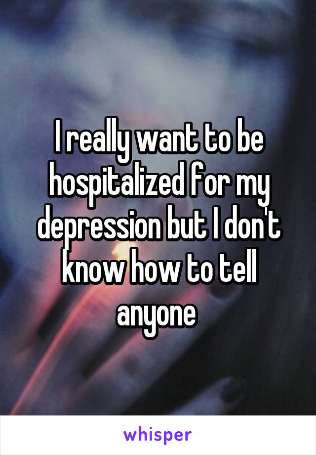 I really want to be hospitalized for my depression but I don't know how to tell anyone 