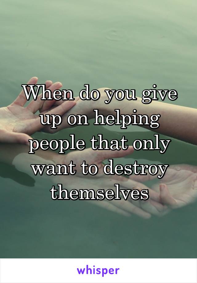 When do you give up on helping people that only want to destroy themselves