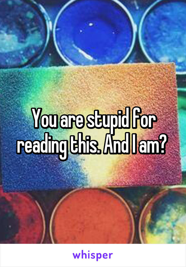 You are stupid for reading this. And I am? 