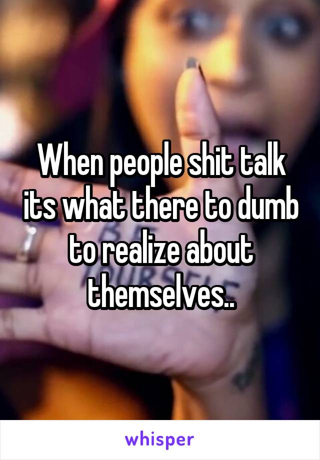 When people shit talk its what there to dumb to realize about themselves..