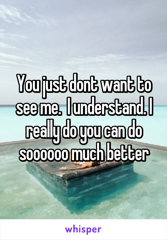 You just dont want to see me.  I understand. I really do you can do soooooo much better