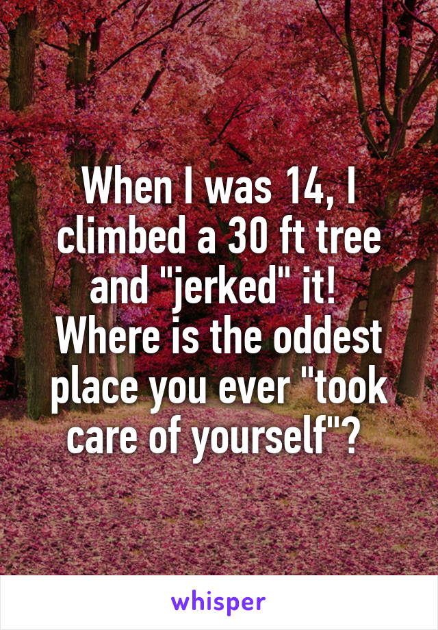 When I was 14, I climbed a 30 ft tree and "jerked" it! 
Where is the oddest place you ever "took care of yourself"? 