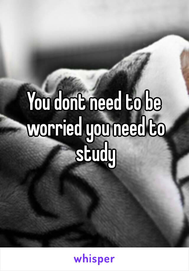 You dont need to be worried you need to study