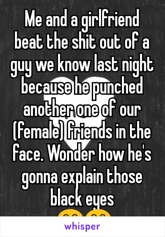 Me and a girlfriend beat the shit out of a guy we know last night because he punched another one of our (female) friends in the face. Wonder how he's gonna explain those black eyes
 😂😂