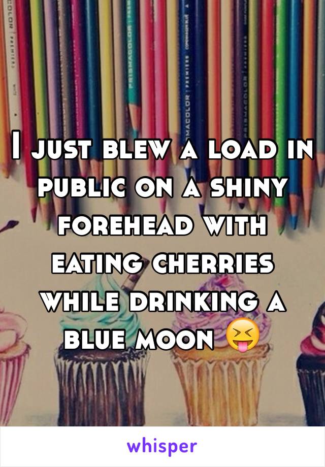 I just blew a load in public on a shiny forehead with eating cherries while drinking a blue moon 😝