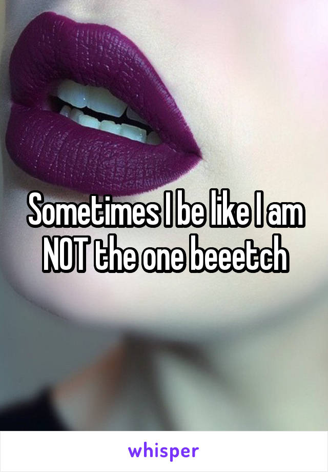 Sometimes I be like I am NOT the one beeetch