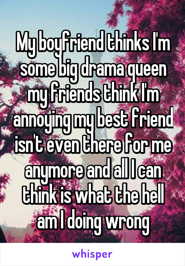 My boyfriend thinks I'm some big drama queen my friends think I'm annoying my best friend isn't even there for me anymore and all I can think is what the hell am I doing wrong