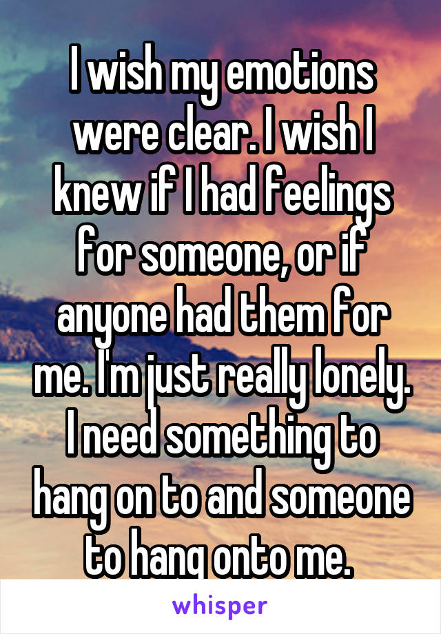 I wish my emotions were clear. I wish I knew if I had feelings for someone, or if anyone had them for me. I'm just really lonely. I need something to hang on to and someone to hang onto me. 