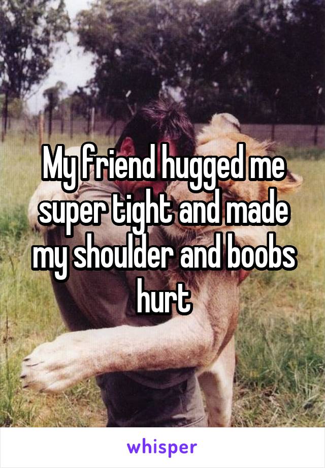 My friend hugged me super tight and made my shoulder and boobs hurt