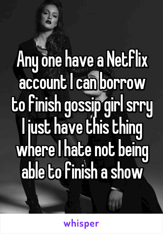 Any one have a Netflix account I can borrow to finish gossip girl srry I just have this thing where I hate not being able to finish a show