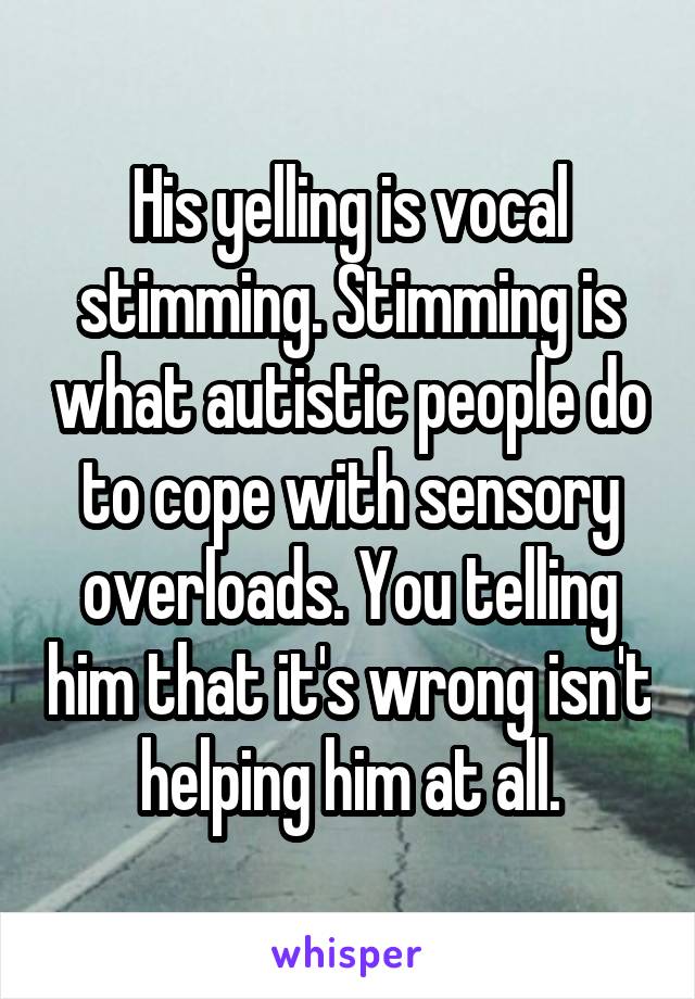 His yelling is vocal stimming. Stimming is what autistic people do to cope with sensory overloads. You telling him that it's wrong isn't helping him at all.