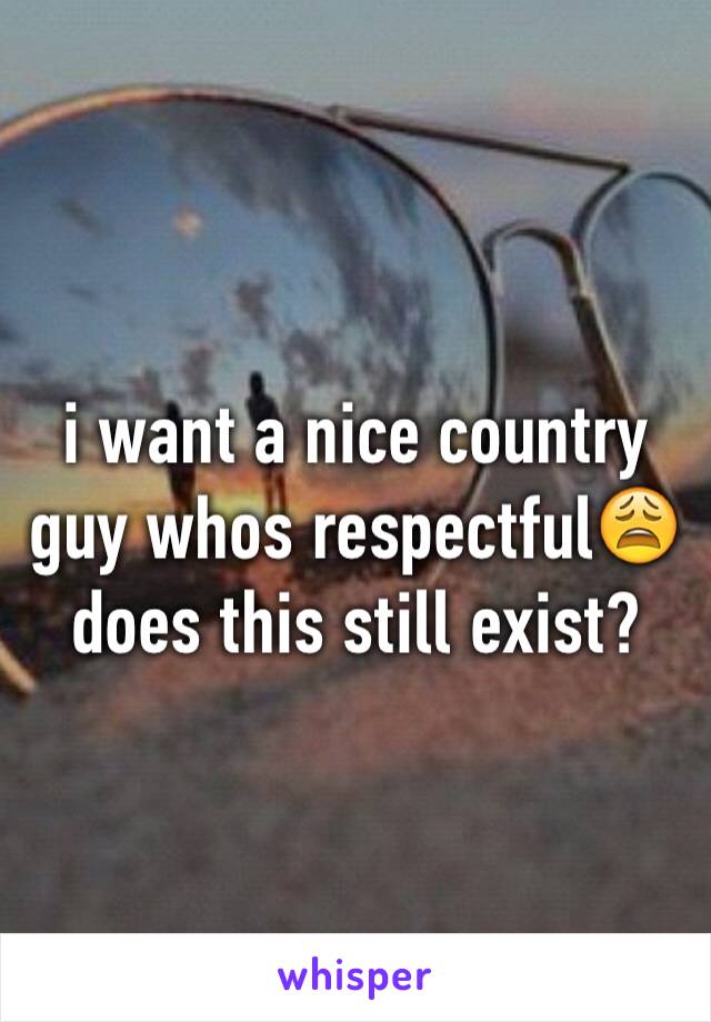 i want a nice country guy whos respectful😩does this still exist?