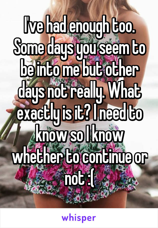 I've had enough too. Some days you seem to be into me but other days not really. What exactly is it? I need to know so I know whether to continue or not :(
