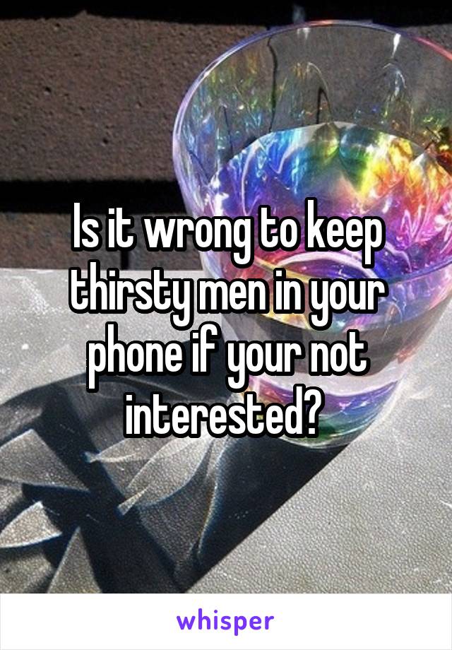 Is it wrong to keep thirsty men in your phone if your not interested? 