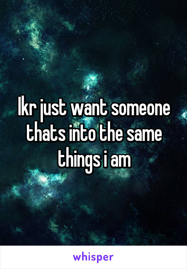 Ikr just want someone thats into the same things i am