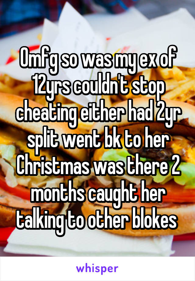 Omfg so was my ex of 12yrs couldn't stop cheating either had 2yr split went bk to her Christmas was there 2 months caught her talking to other blokes 