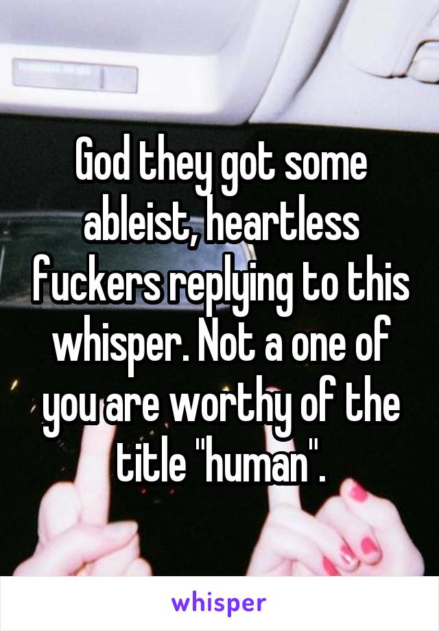 God they got some ableist, heartless fuckers replying to this whisper. Not a one of you are worthy of the title "human".