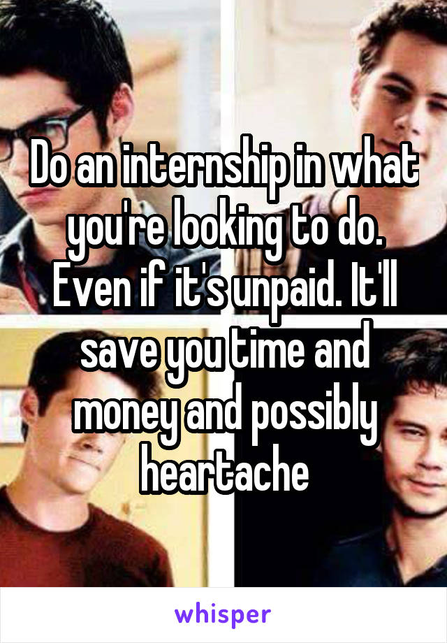 Do an internship in what you're looking to do. Even if it's unpaid. It'll save you time and money and possibly heartache