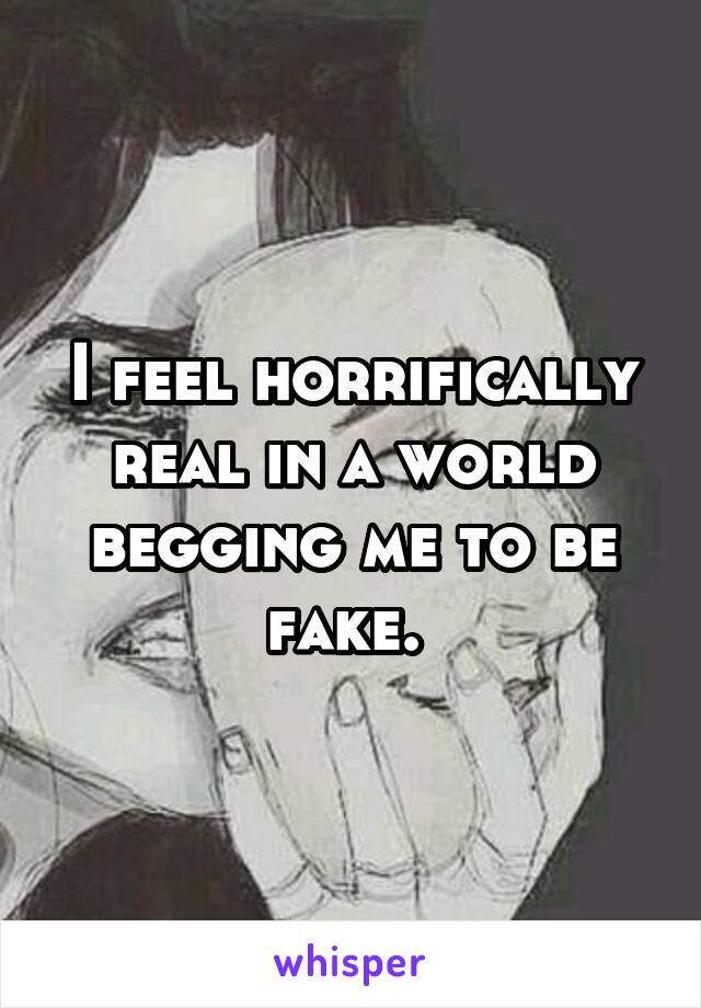 I feel horrifically real in a world begging me to be fake. 