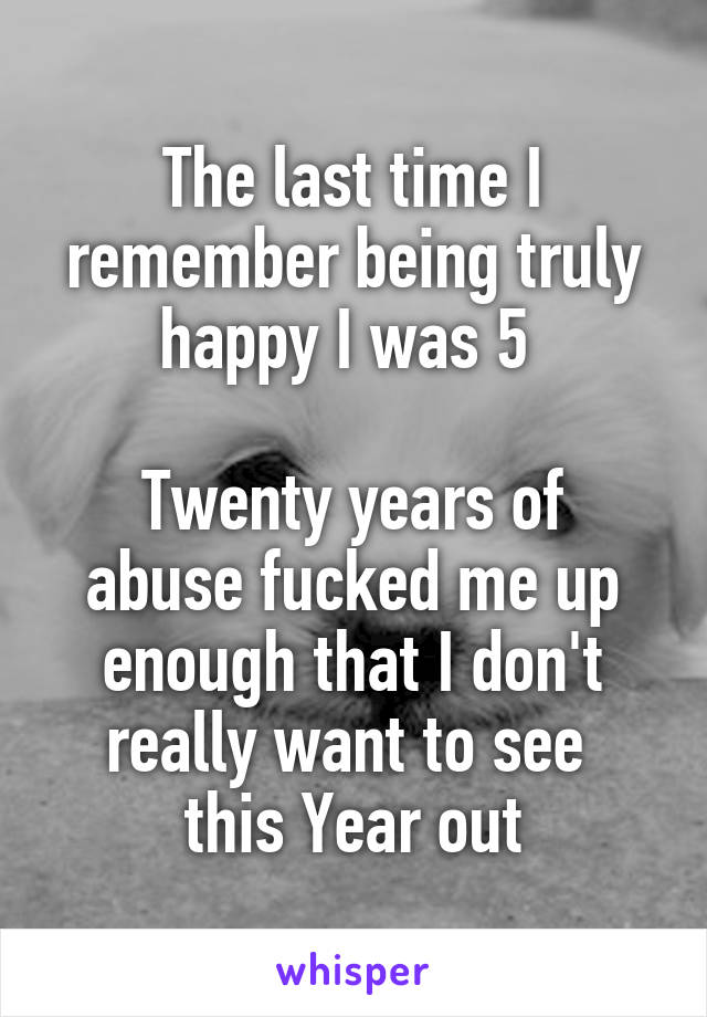 The last time I remember being truly happy I was 5 

Twenty years of abuse fucked me up enough that I don't really want to see 
this Year out