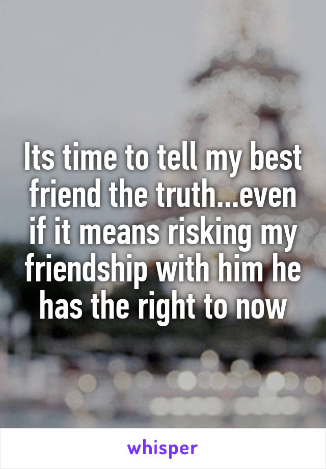 Its time to tell my best friend the truth...even if it means risking my friendship with him he has the right to now