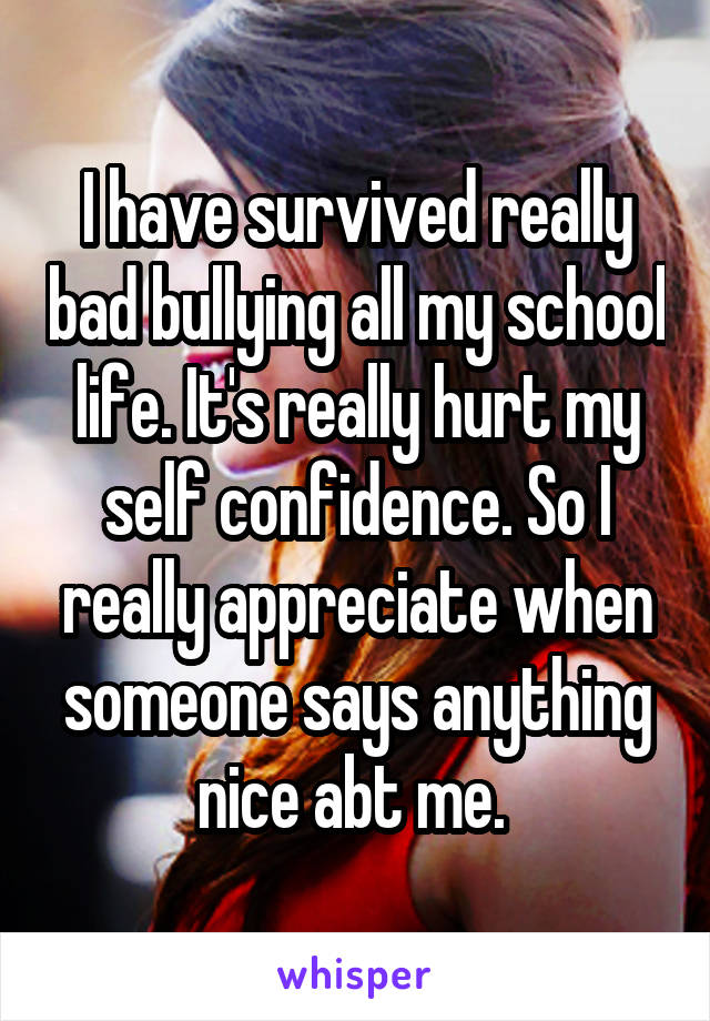 I have survived really bad bullying all my school life. It's really hurt my self confidence. So I really appreciate when someone says anything nice abt me. 